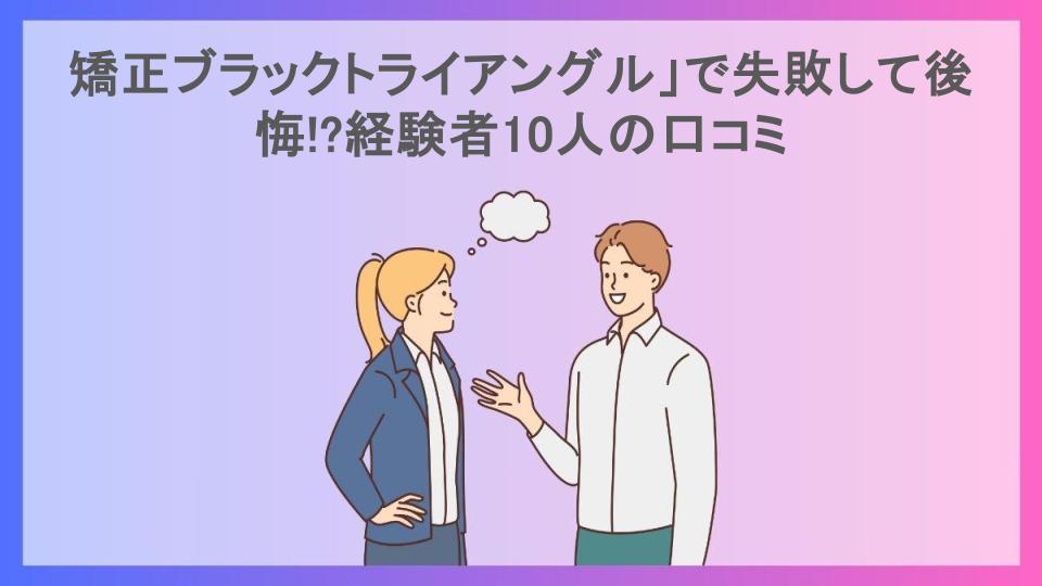 矯正ブラックトライアングル」で失敗して後悔!?経験者10人の口コミ